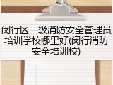 闵行区一级消防安全管理员培训学校哪里好(闵行消防安全培训校)