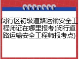 闵行区初级道路运输安全工程师证在哪里报考(闵行道路运输安全工程师报考点)
