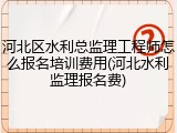 河北区水利总监理工程师怎么报名培训费用(河北水利监理报名费)