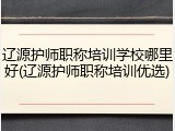 辽源护师职称培训学校哪里好(辽源护师职称培训优选)