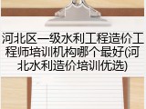 河北区一级水利工程造价工程师培训机构哪个最好(河北水利造价培训优选)