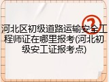 河北区初级道路运输安全工程师证在哪里报考(河北初级安工证报考点)