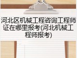 河北区机械工程咨询工程师证在哪里报考(河北机械工程师报考)