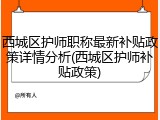 西城区护师职称最新补贴政策详情分析(西城区护师补贴政策)