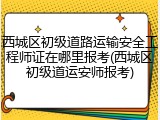 西城区初级道路运输安全工程师证在哪里报考(西城区初级道运安师报考)
