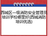 西城区一级消防安全管理员培训学校哪里好(西城消防培训优选)