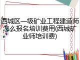 西城区一级矿业工程建造师怎么报名培训费用(西城矿业师培训费)