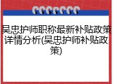 吴忠护师职称最新补贴政策详情分析(吴忠护师补贴政策)
