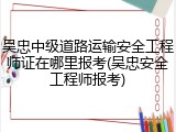 吴忠中级道路运输安全工程师证在哪里报考(吴忠安全工程师报考)