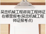 吴忠机械工程咨询工程师证在哪里报考(吴忠机械工程师证报考点)