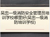 吴忠一级消防安全管理员培训学校哪里好(吴忠一级消防培训学校)