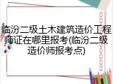 临汾二级土木建筑造价工程师证在哪里报考(临汾二级造价师报考点)