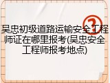 吴忠初级道路运输安全工程师证在哪里报考(吴忠安全工程师报考地点)