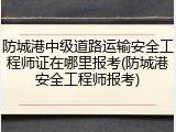 防城港中级道路运输安全工程师证在哪里报考(防城港安全工程师报考)