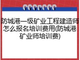 防城港一级矿业工程建造师怎么报名培训费用(防城港矿业师培训费)