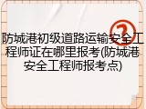 防城港初级道路运输安全工程师证在哪里报考(防城港安全工程师报考点)