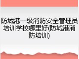 防城港一级消防安全管理员培训学校哪里好(防城港消防培训)