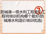 防城港一级水利工程造价工程师培训机构哪个最好(防城港水利造价培训优选)