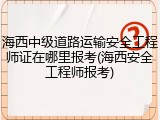 海西中级道路运输安全工程师证在哪里报考(海西安全工程师报考)
