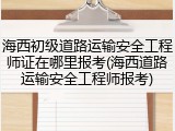 海西初级道路运输安全工程师证在哪里报考(海西道路运输安全工程师报考)