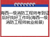 海西一级消防工程师考到证后好找好工作吗(海西一级消防工程师就业前景)