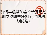 红河一级消防安全管理员培训学校哪里好(红河消防培训优选)