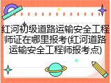红河初级道路运输安全工程师证在哪里报考(红河道路运输安全工程师报考点)