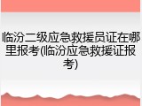 临汾二级应急救援员证在哪里报考(临汾应急救援证报考)