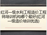 红河一级水利工程造价工程师培训机构哪个最好(红河一级造价培训优选)