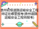 贵州初级道路运输安全工程师证在哪里报考(贵州道路运输安全工程师报考)