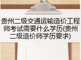 贵州二级交通运输造价工程师考试需要什么学历(贵州二级造价师学历要求)