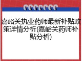 嘉峪关执业药师最新补贴政策详情分析(嘉峪关药师补贴分析)