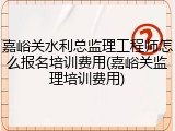 嘉峪关水利总监理工程师怎么报名培训费用(嘉峪关监理培训费用)
