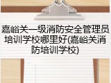 嘉峪关一级消防安全管理员培训学校哪里好(嘉峪关消防培训学校)