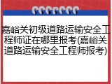 嘉峪关初级道路运输安全工程师证在哪里报考(嘉峪关道路运输安全工程师报考)
