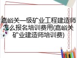 嘉峪关一级矿业工程建造师怎么报名培训费用(嘉峪关矿业建造师培训费)