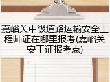 嘉峪关中级道路运输安全工程师证在哪里报考(嘉峪关安工证报考点)