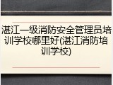 湛江一级消防安全管理员培训学校哪里好(湛江消防培训学校)