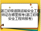 湛江初级道路运输安全工程师证在哪里报考(湛江初级安全工程师报考)