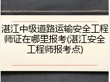 湛江中级道路运输安全工程师证在哪里报考(湛江安全工程师报考点)