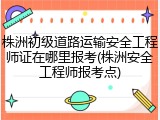 株洲初级道路运输安全工程师证在哪里报考(株洲安全工程师报考点)