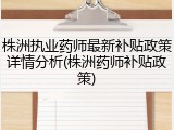 株洲执业药师最新补贴政策详情分析(株洲药师补贴政策)