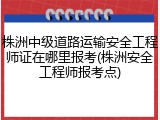 株洲中级道路运输安全工程师证在哪里报考(株洲安全工程师报考点)