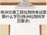 株洲交通工程检测师考试需要什么学历(株洲检测师学历要求)