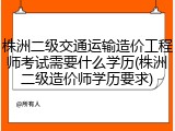 株洲二级交通运输造价工程师考试需要什么学历(株洲二级造价师学历要求)