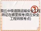 商丘中级道路运输安全工程师证在哪里报考(商丘安全工程师报考点)