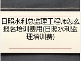 日照水利总监理工程师怎么报名培训费用(日照水利监理培训费)