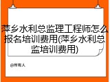 萍乡水利总监理工程师怎么报名培训费用(萍乡水利总监培训费用)