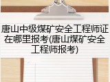 唐山中级煤矿安全工程师证在哪里报考(唐山煤矿安全工程师报考)