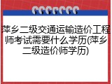 萍乡二级交通运输造价工程师考试需要什么学历(萍乡二级造价师学历)